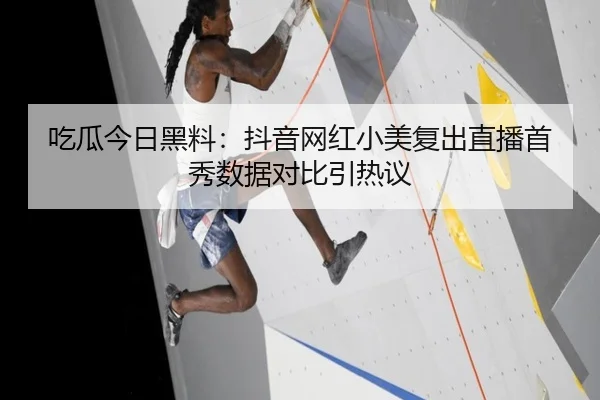 吃瓜今日黑料：抖音网红小美复出直播首秀数据对比引热议